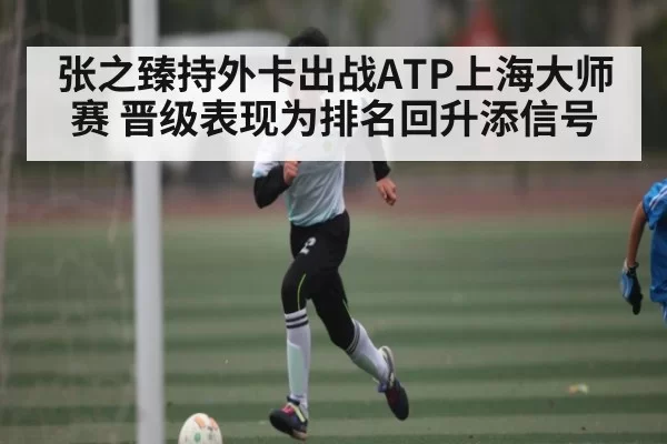 张之臻持外卡出战ATP上海大师赛 晋级表现为排名回升添信号